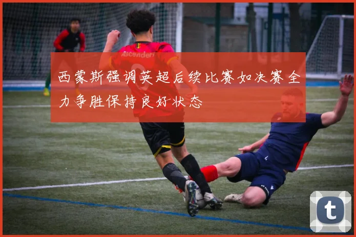 西蒙斯强调英超后续比赛如决赛全力争胜保持良好状态
