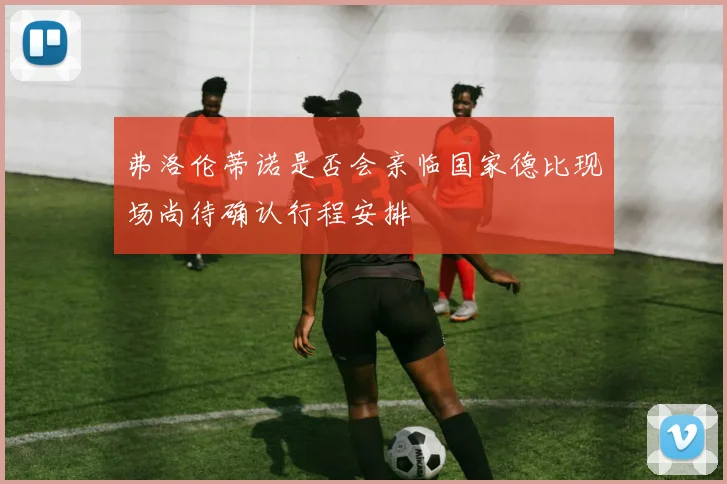 弗洛伦蒂诺是否会亲临国家德比现场尚待确认行程安排