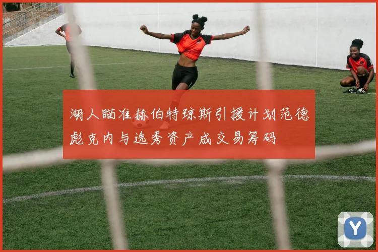 湖人瞄准赫伯特琼斯引援计划范德彪克内与选秀资产成交易筹码