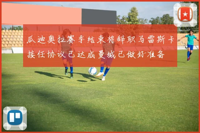 瓜迪奥拉赛季结束将辞职马雷斯卡接任协议已达成曼城已做好准备