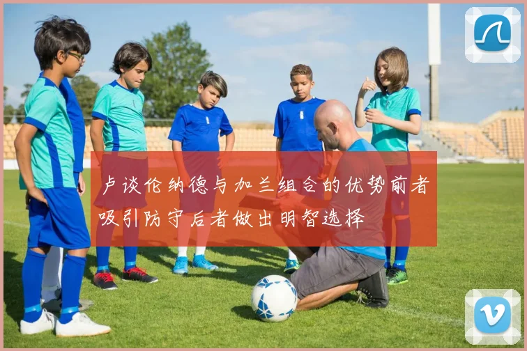 卢谈伦纳德与加兰组合的优势前者吸引防守后者做出明智选择