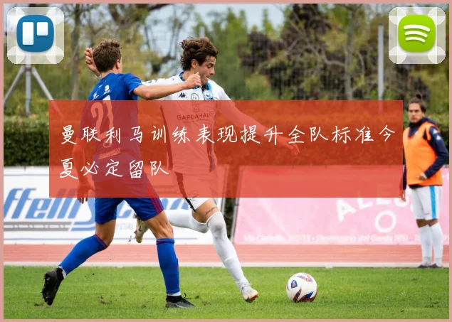 曼联利马训练表现提升全队标准今夏必定留队