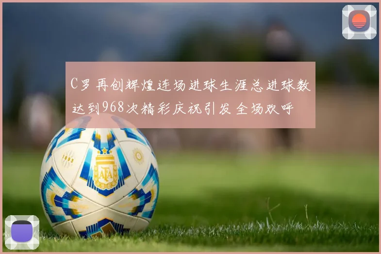 C罗再创辉煌连场进球生涯总进球数达到968次精彩庆祝引发全场欢呼