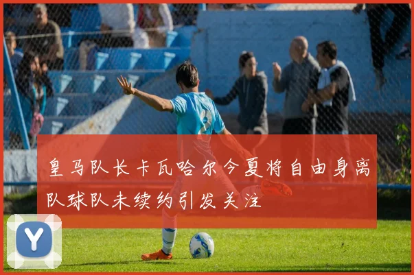 皇马队长卡瓦哈尔今夏将自由身离队球队未续约引发关注
