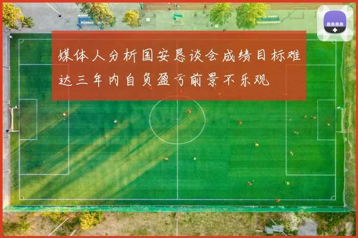 媒体人分析国安恳谈会成绩目标难达三年内自负盈亏前景不乐观