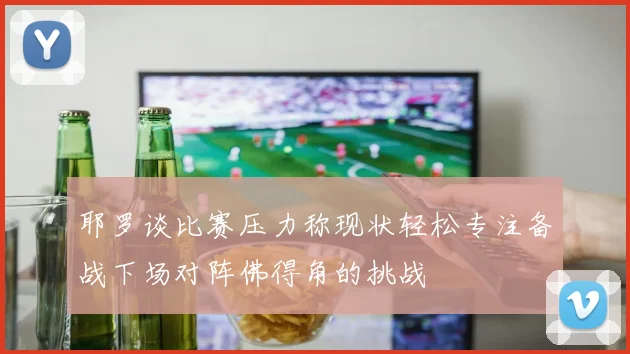 耶罗谈比赛压力称现状轻松专注备战下场对阵佛得角的挑战