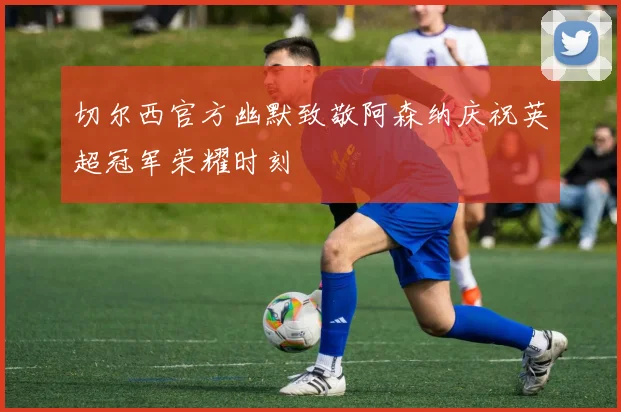 切尔西官方幽默致敬阿森纳庆祝英超冠军荣耀时刻