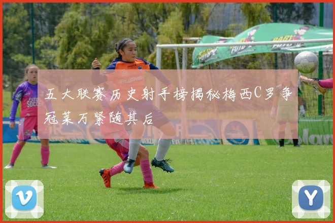 五大联赛历史射手榜揭秘梅西C罗争冠莱万紧随其后