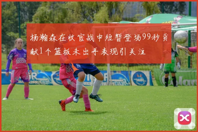 杨瀚森在收官战中短暂登场99秒贡献1个篮板未出手表现引关注