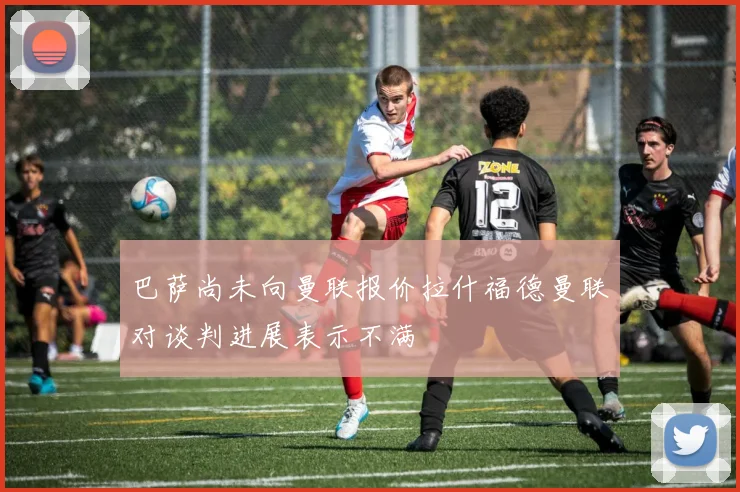 巴萨尚未向曼联报价拉什福德曼联对谈判进展表示不满