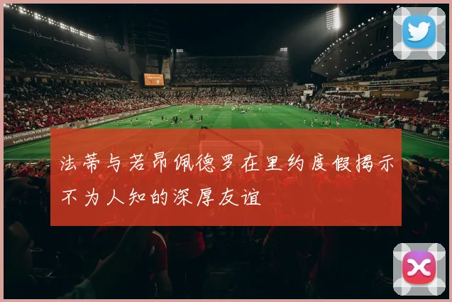 法蒂与若昂佩德罗在里约度假揭示不为人知的深厚友谊