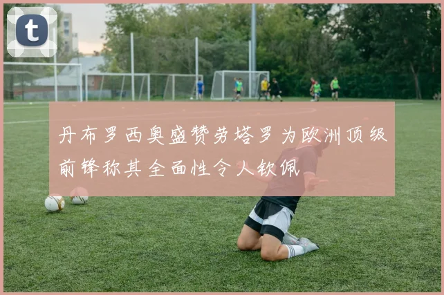 丹布罗西奥盛赞劳塔罗为欧洲顶级前锋称其全面性令人钦佩