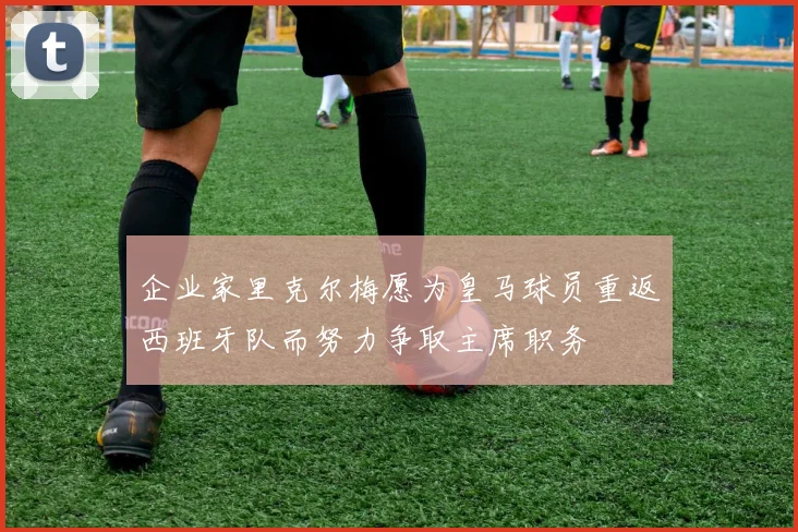 企业家里克尔梅愿为皇马球员重返西班牙队而努力争取主席职务