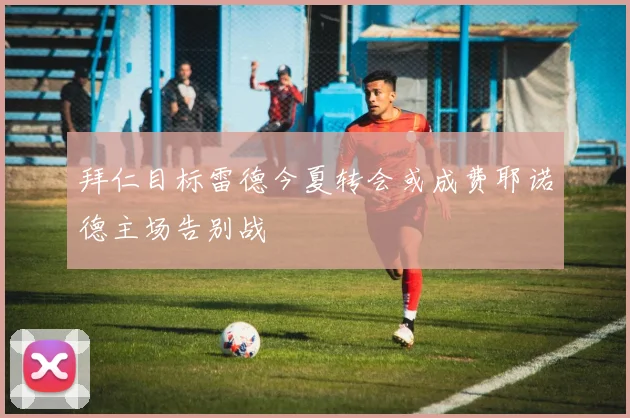 拜仁目标雷德今夏转会或成费耶诺德主场告别战