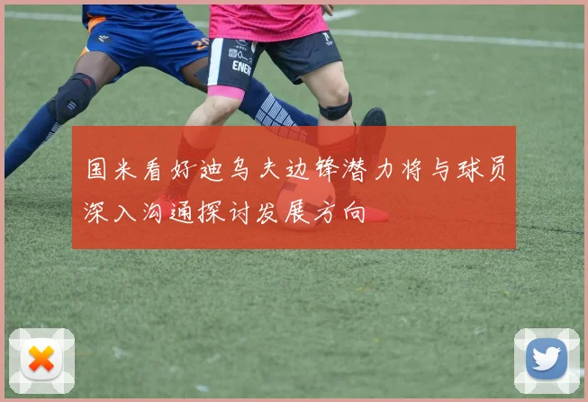 国米看好迪乌夫边锋潜力将与球员深入沟通探讨发展方向