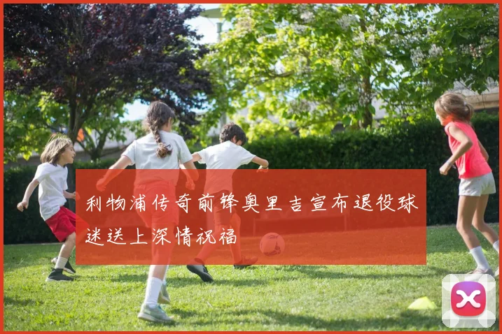 利物浦传奇前锋奥里吉宣布退役球迷送上深情祝福