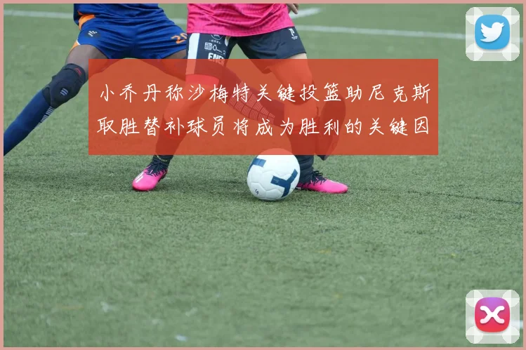 小乔丹称沙梅特关键投篮助尼克斯取胜替补球员将成为胜利的关键因素