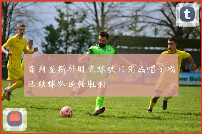 菲利克斯补时点球破门完成帽子戏法助球队逆转胜利